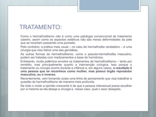 TRATAMENTO:
Como o hermafroditismo não é como uma patologia convencional de tratamento
caseiro, assim como os aspectos estéticos não são meras deformidades da pele
que se revertam passando uma pomada.
Pelo contrário, a prática mais usual – no caso de hermafrodita verdadeiro – é uma
cirurgia que visa retirar uma das genitálias.
As outras formas de hermafroditismo, como o pseudo-hermafrodita masculino,
podem ser tratadas com medicamentos a base de hormônios.
Entretanto, muita polêmica envolve os tratamentos de hermafroditismo – tanto por
remédio, mas principalmente quanto a intervenção cirúrgica. Isso porque o
tratamento ou cirurgia ocorre durante a infância e, em alguns casos, o resultado é
uma pessoa que se reconhece como mulher, mas possui órgão reprodutor
masculino, ou o inverso.
Recentemente, vem tomando corpo uma linha de pensamento que visa trabalhar a
questão do hermafroditismo de maneira mais profunda.
De todo o modo a opinião crescente é de que a pessoa intersexual possa escolher
por si mesma se ela deseja a cirurgia e, nesse caso, qual o sexo desejado.
 