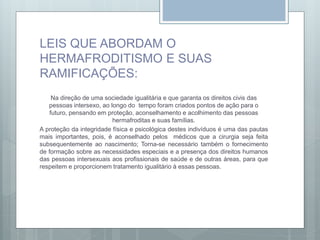 LEIS QUE ABORDAM O
HERMAFRODITISMO E SUAS
RAMIFICAÇÕES:
Na direção de uma sociedade igualitária e que garanta os direitos civis das
pessoas intersexo, ao longo do tempo foram criados pontos de ação para o
futuro, pensando em proteção, aconselhamento e acolhimento das pessoas
hermafroditas e suas famílias.
A proteção da integridade física e psicológica destes indivíduos é uma das pautas
mais importantes, pois, é aconselhado pelos médicos que a cirurgia seja feita
subsequentemente ao nascimento; Torna-se necessário também o fornecimento
de formação sobre as necessidades especiais e a presença dos direitos humanos
das pessoas intersexuais aos profissionais de saúde e de outras áreas, para que
respeitem e proporcionem tratamento igualitário à essas pessoas.
 