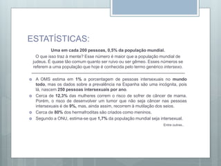 ESTATÍSTICAS:
Uma em cada 200 pessoas, 0,5% da população mundial.
O que isso traz à mente? Esse número é maior que a população mundial de
judeus. É quase tão comum quanto ser ruivo ou ser gêmeo. Esses números se
referem a uma população que hoje é conhecida pelo termo genérico intersexo.
------------------------------------------------------------------------------------------------------------
 A OMS estima em 1% a porcentagem de pessoas intersexuais no mundo
todo, mas os dados sobre a prevalência na Espanha são uma incógnita, pois
lá, nascem 250 pessoas intersexuais por ano.
 Cerca de 12,3% das mulheres correm o risco de sofrer de câncer de mama.
Porém, o risco de desenvolver um tumor que não seja câncer nas pessoas
intersexuais é de 9%, mas, ainda assim, recorrem à mutilação dos seios.
 Cerca de 80% dos hermafroditas são criados como meninos.
 Segundo a ONU, estima-se que 1,7% da população mundial seja intersexual.
Entre outras..
 