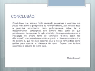 CONCLUSÃO:
Concluímos que através deste conteúdo passamos a conhecer um
pouco mais sobre a perspectiva do Hermafroditismo, pois durante toda
a pesquisa aprendemos mais profundamente sobre tal e
desconstruímos paradigmas que outrora fazia parte do que
pensávamos. No decorrer de todo o trabalho, fizemos a nós mesmos a
indagação do próprio tema do seminário: “Somos assim tão
diferentes?”, compreendemos então o quanto a diferença muda a vida
de alguém, e, que nós não podemos usar a nossa normalidade como
gatilho para apontar a diferença do outro. Espero que tenham
assimilado o assunto de forma clara.
Muito obrigado!
 