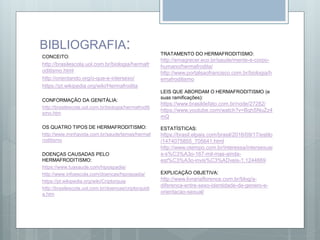 BIBLIOGRAFIA:
CONCEITO:
http://brasilescola.uol.com.br/biologia/hermafr
oditismo.html
http://orientando.org/o-que-e-intersexo/
https://pt.wikipedia.org/wiki/Hermafrodita
CONFORMAÇÃO DA GENITÁLIA:
http://brasilescola.uol.com.br/biologia/hermafroditi
smo.htm
OS QUATRO TIPOS DE HERMAFRODITISMO:
http://www.minhavida.com.br/saude/temas/hermaf
roditismo
DOENÇAS CAUSADAS PELO
HERMAFRODITISMO:
https://www.tuasaude.com/hipospadia/
http://www.infoescola.com/doencas/hipospadia/
https://pt.wikipedia.org/wiki/Criptorquia
http://brasilescola.uol.com.br/doencas/criptorquidi
a.htm
TRATAMENTO DO HERMAFRODITISMO:
http://emagrecer.eco.br/saude/mente-e-corpo-
humano/hermafrodita/
http://www.portalsaofrancisco.com.br/biologia/h
emafroditismo
LEIS QUE ABORDAM O HERMAFRODITISMO (e
suas ramificações):
https://www.brasildefato.com.br/node/27282/
https://www.youtube.com/watch?v=BqhSNuZz4
mQ
ESTATÍSTICAS:
https://brasil.elpais.com/brasil/2016/09/17/estilo
/1474075855_705641.html
http://www.otempo.com.br/interessa/intersexuai
s-s%C3%A3o-167-mil-mas-ainda-
est%C3%A3o-invis%C3%ADveis-1.1244669
EXPLICAÇÃO OBJETIVA:
http://www.livrariaflorence.com.br/blog/a-
diferenca-entre-sexo-identidade-de-genero-e-
orientacao-sexual/
 