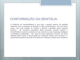 CONFORMAÇÃO DA GENITÁLIA:
A tendência do hermafroditismo é que haja o aspecto externo da genitália
masculina com a presença de testículo e ovário conjuntamente, mas nos outros
casos, com duas ovotetis ou ovotetis e gônada a genitália possui aspecto
feminino. Os indivíduos portadores dessa anomalia somente revelam o
hermafroditismo durante o período em que ocorrem as suas mudanças biológicas
e fisiológicas (puberdade). Por conta de cada organismo funcionar de forma
diferente pode ocorrer a menstruação em indivíduos criados como homens e o
crescimento excessivo de pelos e do clitóris em indivíduos criados como mulheres.
 