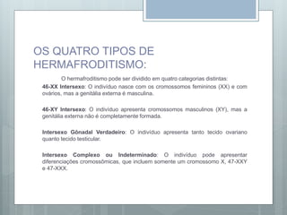 OS QUATRO TIPOS DE
HERMAFRODITISMO:
O hermafroditismo pode ser dividido em quatro categorias distintas:
46-XX Intersexo: O indivíduo nasce com os cromossomos femininos (XX) e com
ovários, mas a genitália externa é masculina.
46-XY Intersexo: O indivíduo apresenta cromossomos masculinos (XY), mas a
genitália externa não é completamente formada.
Intersexo Gônadal Verdadeiro: O indivíduo apresenta tanto tecido ovariano
quanto tecido testicular.
Intersexo Complexo ou Indeterminado: O indivíduo pode apresentar
diferenciações cromossômicas, que incluem somente um cromossomo X, 47-XXY
e 47-XXX.
 