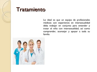 TratamientoTratamiento
Lo ideal es que un equipo de profesionales
médicos con experiencia en intersexualidad
deba trabajar en conjunto para entender y
tratar el niño con intersexualidad, así como
comprender, aconsejar y apoyar a toda su
familia
 