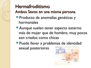 HermafroditismoHermafroditismo
Ambos Sexos en una misma personaAmbos Sexos en una misma persona
Producto de anomalías genéticas y
hormonales
Aunque suelen tener aspecto externo
más de mujer que de hombre, muy pocos
son criados como chicas
Puede llevar a problemas de identidad
sexual posteriores
 