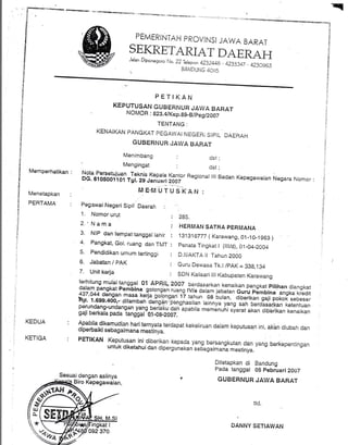 PEMERINTAH PROVINSI JAWA BARAT
SEKRETAITIAT DAERAHJalan Diponegoro fJo. 22 Terepon 4232448 - 4233347 - 4230963
n BANDUNG 4oti5
PE'TIKAN
KEPUTUSAN GUBERNUR JAWA BARAT
NOMOH : B21.4tKep.89-B/peq/2007
TENTANG:
KENAIKAN PANGKAT PEGAWAI NEGERi SIPIL DAERAH
GUBERNUR JAWA tsARAT
Menimbang : dst
!^+
u5t
!1ta^fgrgetujuan Teknis Kepata Kantor Regional lilDG. 610s001't01 Tgt. zs uanlirt z'ooi
Mengingat
:i
.tl
ii
i
l'1
Memperhatikan :
Menetapkan
PEHTAMA
Badan Kepegawaian Negara Nomor
ttd.
I
DANNY SETIAWAN
ll
I
f
{i
$
d
!i
t
:
ll
Pegawai Negeri Sipit e3s1a6 .
1. Nomor urut : 2g5.
2.'Nama
3. Nrp daniempattanssarahir ; [::H:ffiil:;,Tl]:.,rr,4. Pangkat, Gol. ruang dan T,l. : penata Tingkat I (lltld), O1-04-ZOO4
5. Pendidikan umum tertinggi : D.lliAKTA lt Tahun 2000
6. Jabatan / PAK : , Guru Dewasa Tk.t/pAK = 3Sg,134
Apabila dikemudian hariternyata.terdapat kekeliruan dalam keputusan ini, akbn diubah dandiperbaiki sebagaimana mesiinya-
vgrr vsrqrrr 'sPu.esqrr "".
:^'':uruual
PETIKAN Keputusan ini.diberikan kepada yang bersangkutan dan yang berkepentinganuntuk diketahui dan dipergunakan sedagaim"ni ,u.finVu.
Ditetapkan di Bandung
pada tanggal 0S pebruari2OOz
' GUBERNUR JAWA BARAT
7. Unit kerja : SDN Kalisari lll Kabupaten Karawang
terhitung mulaitanggal 01 APRlL2ooT berdasarkan kenaikan pangkat pilihan diangkatdatam pangkat
"u-l,r? soronsan rurns rvTu dr;;l;;;i;;"8rru pembina angka kredit!37,044 densan masa t<eija g,oTo;g* i?,tahun oe brlin, a]oerixan gaji pokok sebesarHp. 1.699.400,- .ditanrbah
'de;g?n:pengnas,itan rainnya yang sah berdasaqkan ketentuanperundang-undangan yang-berlaku dan-apabila memenuhi syarat akan diberikan kenaikangaji berkala pada tanggal-01-08:20 07. '
KEDUA
KETIGA
ffi
q
"i'1, ]:'l:t,:|,. r:L,J:.,,,'!+..r$$:Eq
 