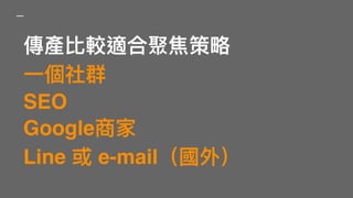 傳產比較適合聚焦策略略
⼀一個社群
SEO
Google商家
Line 或 e-mail（國外）
 