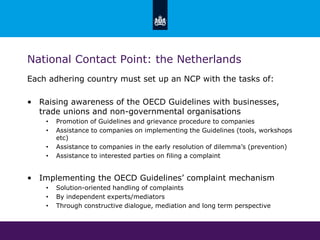 National Contact Point: the Netherlands
Each adhering country must set up an NCP with the tasks of:
• Raising awareness of the OECD Guidelines with businesses,
trade unions and non-governmental organisations
• Promotion of Guidelines and grievance procedure to companies
• Assistance to companies on implementing the Guidelines (tools, workshops
etc)
• Assistance to companies in the early resolution of dilemma’s (prevention)
• Assistance to interested parties on filing a complaint
• Implementing the OECD Guidelines’ complaint mechanism
• Solution-oriented handling of complaints
• By independent experts/mediators
• Through constructive dialogue, mediation and long term perspective