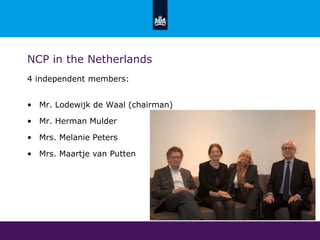 NCP in the Netherlands
4 independent members:
• Mr. Lodewijk de Waal (chairman)
• Mr. Herman Mulder
• Mrs. Melanie Peters
• Mrs. Maartje van Putten