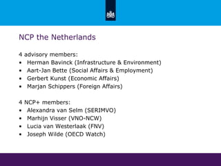 NCP the Netherlands
4 advisory members:
• Herman Bavinck (Infrastructure & Environment)
• Aart-Jan Bette (Social Affairs & Employment)
• Gerbert Kunst (Economic Affairs)
• Marjan Schippers (Foreign Affairs)
4 NCP+ members:
• Alexandra van Selm (SERIMVO)
• Marhijn Visser (VNO-NCW)
• Lucia van Westerlaak (FNV)
• Joseph Wilde (OECD Watch)