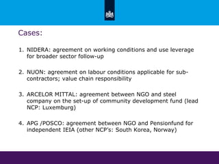 Cases:
1. NIDERA: agreement on working conditions and use leverage
for broader sector follow-up
2. NUON: agreement on labour conditions applicable for sub-
contractors; value chain responsibility
3. ARCELOR MITTAL: agreement between NGO and steel
company on the set-up of community development fund (lead
NCP: Luxemburg)
4. APG /POSCO: agreement between NGO and Pensionfund for
independent IEIA (other NCP’s: South Korea, Norway)
