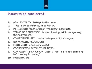 Issues to be considered:
1. ADMISSIBILITY: linkage to the impact
2. TRUST: Independence, impartiality,
3. MEDIATION: “good offices”, voluntary, good faith
4. TERMS OF REFERENCE: forward looking, while recognising
the past/present
5. CONFIDENTIALITY: create “safe place” for dialogue
6. NO PARALLEL PROCEDURE
7. FIELD VISIT: often very useful
8. COOPERATION WITH OTHER NCP’s
9. COMPLAINT IS AN OPPORTUNITY: from “naming & shaming”
to “knowing &showing”
10. MONITORING