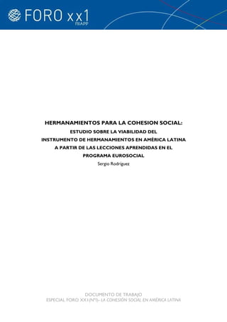 HERMANAMIENTOS PARA LA COHESION SOCIAL:
           ESTUDIO SOBRE LA VIABILIDAD DEL
INSTRUMENTO DE HERMANAMIENTOS EN AMÉRICA LATINA
    A PARTIR DE LAS LECCIONES APRENDIDAS EN EL
                 PROGRAMA EUROSOCIAL
                       Sergio Rodríguez




                 DOCUMENTO DE TRABAJO
 ESPECIAL FORO XX1(NºI)- LA COHESIÓN SOCIAL EN AMÉRICA LATINA
 
