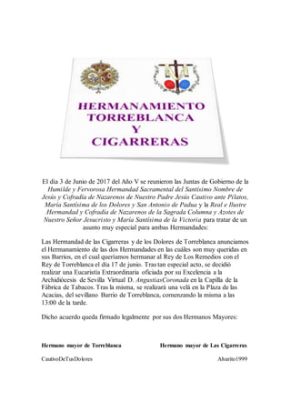 El día 3 de Junio de 2017 del Año V se reunieron las Juntas de Gobierno de la
Humilde y Fervorosa Hermandad Sacramental del Santísimo Nombre de
Jesús y Cofradía de Nazarenos de Nuestro Padre Jesús Cautivo ante Pilatos,
María Santísima de los Dolores y San Antonio de Padua y la Real e Ilustre
Hermandad y Cofradía de Nazarenos de la Sagrada Columna y Azotes de
Nuestro Señor Jesucristo y María Santísima de la Victoria para tratar de un
asunto muy especial para ambas Hermandades:
Las Hermandad de las Cigarreras y de los Dolores de Torreblanca anunciamos
el Hermanamiento de las dos Hermandades en las cuáles son muy queridas en
sus Barrios, en el cual queríamos hermanar al Rey de Los Remedios con el
Rey de Torreblanca el día 17 de junio. Tras tan especial acto, se decidió
realizar una Eucaristía Extraordinaria oficiada por su Excelencia a la
Archidiócesis de Sevilla Virtual D. AngustiasCoronada en la Capilla de la
Fábrica de Tabacos. Tras la misma, se realizará una velá en la Plaza de las
Acacias, del sevillano Barrio de Torreblanca, comenzando la misma a las
13:00 de la tarde.
Dicho acuerdo queda firmado legalmente por sus dos Hermanos Mayores:
Hermano mayor de Torreblanca Hermano mayor de Las Cigarreras
CautivoDeTusDolores Alvarito1999
 