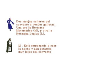 Dos monjas salieron del convento a vender galletas. Una era la Hermana Matemática (M), y otra la Hermana Lógica (L). M : Está empezando a caer la noche y aún estamos muy lejos del convento   