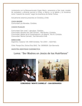 Juntamente con la Bienaventurada Virgen María, veneramos a San José, modelo 
de verdadero y eficiente servicio a Cristo, a María y a la Iglesia, y lo tomamos 
como “maestro de oración” según la enseñanza de Santa Teresa. 
Actualmente estamos presentes en Córdoba y Chile: 
CASA MADRE 
Comunidad Las Moradas, Córdoba. 
CASAS FILIALES 
Comunidad “San José”, Laboulaye, Córdoba. 
Comunidad “Nuestra Sra. Del Carmen”, Villa Bustos, Córdoba. 
Comunidad “Madre de la Contemplación y la Alegría”, Río III, Córdoba. 
Comunidad “Monte Carmelo”, San Bernardo-Chile 
DIRECCIÓN 
Argentina: Caseros 124. 5000 Córdoba. Tel. (0351 – 4223162) 
Chile: Pasaje Dra. Eloísa Díaz 0642. Tel. 28596929. San Bernardo 
NUESTRA IDENTIDAD CARISMÁTICA 
Lema: “Ser Madres en Jesús de los Huérfanos” 
COMUNIDAD “MONTE CARMELO” - SAN BERNARDO 
