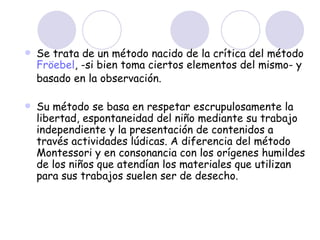 Se trata de un método nacido de la crítica del método  Fröebel , -si bien toma ciertos elementos del mismo- y basado en la observación. Su método se basa en respetar escrupulosamente la libertad, espontaneidad del niño mediante su trabajo independiente y la presentación de contenidos a través actividades lúdicas. A diferencia del método Montessori y en consonancia con los orígenes humildes de los niños que atendían los materiales que utilizan para sus trabajos suelen ser de desecho. 