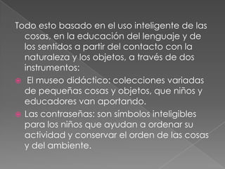 Todo esto basado en el uso inteligente de las cosas, en la educación del lenguaje y de los sentidos a partir del contacto con la naturaleza y los objetos, a través de dos instrumentos:El museo didáctico: colecciones variadas de pequeñas cosas y objetos, que niños y educadores van aportando.Las contraseñas: son símbolos inteligibles para los niños que ayudan a ordenar su actividad y conservar el orden de las cosas y del ambiente.