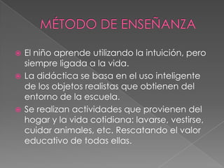 MÉTODO DE ENSEÑANZAEl niño aprende utilizando la intuición, pero siempre ligada a la vida.La didáctica se basa en el uso inteligente de los objetos realistas que obtienen del entorno de la escuela.Se realizan actividades que provienen del hogar y la vida cotidiana: lavarse, vestirse, cuidar animales, etc. Rescatando el valor educativo de todas ellas.