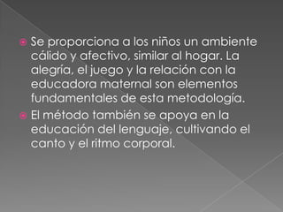 Se proporciona a los niños un ambiente cálido y afectivo, similar al hogar. La alegría, el juego y la relación con la educadora maternal son elementos fundamentales de esta metodología.El método también se apoya en la educación del lenguaje, cultivando el canto y el ritmo corporal.