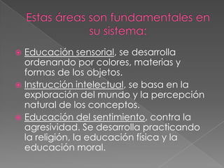 Estas áreas son fundamentales en su sistema:Educación sensorial, se desarrolla ordenando por colores, materias y formas de los objetos.Instrucción intelectual, se basa en la exploración del mundo y la percepción natural de los conceptos.Educación del sentimiento, contra la agresividad. Se desarrolla practicando la religión, la educación física y la educación moral.