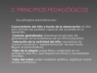 Sus principios educativos son: Conocimiento del niño a través de la observación :   el niño esta dotado de poderes capaces de ayudarle en su desarrollo.   Carácter globalizador :  Mantener el principio de globalizador en la enseñanza de los niños pequeños.   Valoración de la actividad del niño:   necesidad de "pensar haciendo y "experimentando" de ese modo llegan al razonamiento.   Valor de la alegría:  juego libre y ordenado en un ambiente afectivo, que respeta los ritmos y necesidades infantiles.    Valor del orden :  orden material, estético, espiritual, moral, social y armónico. 