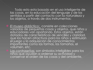 Todo esto esta basado en el uso inteligente de las cosas, en la educación del lenguaje y de los sentidos a partir del contacto con la naturaleza y los objetos, a través de dos instrumentos: El museo didáctico:    consiste en colecciones variadas de pequeñas cosas y objetos, que niños y educadores van aportando. Estos objetos, están dotados de características de sencillez y claridad, que los hacen atractivos para los niños y estimulan el juego y la adquisición de conocimientos importantes como las formas, los tamaños, el volumen, etc. Las  contraseñas:   son símbolos inteligibles para los niños que ayudan a ordenar su actividad y conservar el orden de las cosas y del ambiente. 