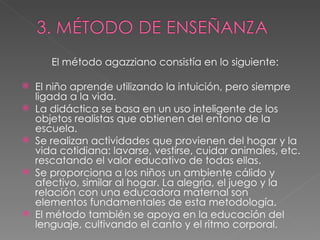 El método agazziano consistía en lo siguiente: El niño aprende utilizando la intuición, pero siempre ligada a la vida.  La didáctica se basa en un uso inteligente de los objetos realistas que obtienen del entono de la escuela. Se realizan actividades que provienen del hogar y la vida cotidiana: lavarse, vestirse, cuidar animales, etc. rescatando el valor educativo de todas ellas. Se proporciona a los niños un ambiente cálido y afectivo, similar al hogar. La alegría, el juego y la relación con una educadora maternal son elementos fundamentales de esta metodología. El método también se apoya en la educación del lenguaje, cultivando el canto y el ritmo corporal.  