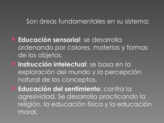 Son áreas fundamentales en su sistema: Educación sensorial : se desarrolla ordenando por colores, materias y formas de los objetos. Instrucción intelectual : se basa en la exploración del mundo y la percepción natural de los conceptos. Educación del sentimiento : contra la agresividad. Se desarrolla practicando la religión, la educación física y la educación moral. 