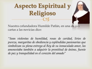 Aspecto Espiritual y
        Religioso
                           
Nuestra cofundadora Humilde Patlán, en una de sus
cartas a las novicias dice:

“Sean violentas de humildad, rosas de caridad, lirios de
pureza, margaritas de obediencia y espléndidas pasionarias que
simbolizan su plena entrega al Rey de su inmaculado amor, las
amonestaba también a adquirir la prontitud de ánimo, fuente
de paz y tranquilidad en el corazón del amado”
 