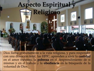 Aspecto Espiritual y
              Religioso
                            



Dios llama gratuitamente a la vida religiosa, y para responder
con una donación total, las HFIC, aprenden a vivir la castidad
en el amor fraterno, la pobreza en el desprendimiento de sí
mismas y en el trabajo y la obediencia en la búsqueda de la
voluntad de Dios.
 
