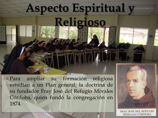 Aspecto Espiritual y
            Religioso
                


 Para ampliar su formación religiosa
  estudian a un Plan general, la doctrina de
  su fundador Fray José del Refugio Morales
  Córdoba, quien fundó la congregación en
  1874.
 