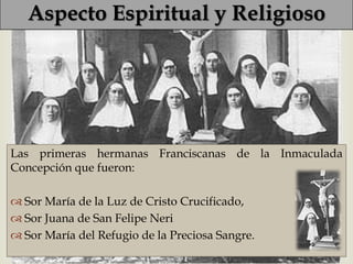 Aspecto Espiritual y Religioso

                            

Las primeras hermanas Franciscanas de la Inmaculada
Concepción que fueron:

 Sor María de la Luz de Cristo Crucificado,
 Sor Juana de San Felipe Neri
 Sor María del Refugio de la Preciosa Sangre.
 