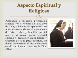 Aspecto Espiritual y
              Religioso
                            
Adquieren la suficiente preparación
religiosa con el estudio de la Palabra
de Dios, alimento indispensable que
nutre nuestra vida en el seguimiento
de Cristo pobre y humilde por tal
motivo debemos poner especial
empeño y dedicación en la lectura y
reflexión de la Sagrada Escritura, en
donde encontramos el medio de crecer
en el conocimiento amoroso de Dios.
CG 61
 