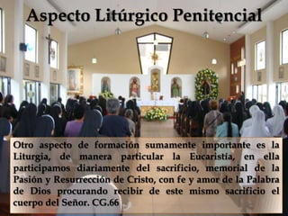 Aspecto Litúrgico Penitencial

                           


Otro aspecto de formación sumamente importante es la
Liturgia, de manera particular la Eucaristía, en ella
participamos diariamente del sacrificio, memorial de la
Pasión y Resurrección de Cristo, con fe y amor de la Palabra
de Dios procurando recibir de este mismo sacrificio el
cuerpo del Señor. CG.66
 