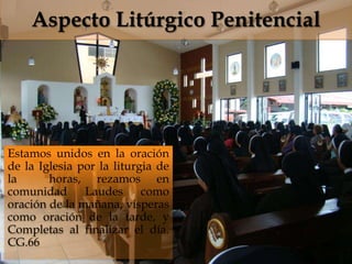 Aspecto Litúrgico Penitencial

                              

Estamos unidos en la oración
de la Iglesia por la liturgia de
la      horas, rezamos en
comunidad      Laudes      como
oración de la mañana, vísperas
como oración de la tarde, y
Completas al finalizar el día.
CG.66
 