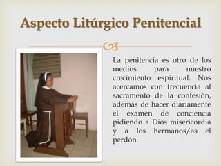 Aspecto Litúrgico Penitencial
             
              La penitencia es otro de los
              medios      para     nuestro
              crecimiento espiritual. Nos
              acercamos con frecuencia al
              sacramento de la confesión,
              además de hacer diariamente
              el examen de conciencia
              pidiendo a Dios misericordia
              y a los hermanos/as el
              perdón.
 