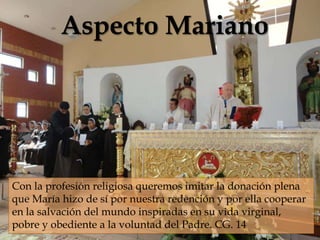 Aspecto Mariano
                            



Con la profesión religiosa queremos imitar la donación plena
que María hizo de sí por nuestra redención y por ella cooperar
en la salvación del mundo inspiradas en su vida virginal,
pobre y obediente a la voluntad del Padre. CG. 14
 