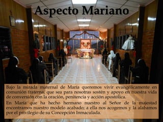 Aspecto Mariano
                                



Bajo la mirada maternal de María queremos vivir evangélicamente en
comunión fraterna, que sea para nosotras sostén y apoyo en nuestra vida
de conversión con la oración, penitencia y acción apostólica.
En María que ha hecho hermano nuestro al Señor de la majestad
encontramos nuestro modelo acabado; a ella nos acogemos y la alabamos
por el privilegio de su Concepción Inmaculada.
 