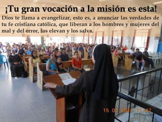 ¡Tu gran vocación a la misión es esta!
Dios te llama a evangelizar, esto es, a anunciar las verdades de
tu fe cristiana católica, que liberan a los hombres y mujeres del

                              
mal y del error, los elevan y los salva.
 