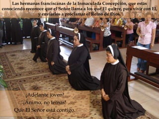 Las hermanas franciscanas de la Inmaculada Concepción, que estás
conociendo reconoce que el Señor llama a los que El quiere, para vivir con El,
                y enviarlos a proclamar el Reino de Dios.



                                    




          ¡Adelante joven!
         ¡Ánimo, no temas!
      Que El Señor está contigo.
 