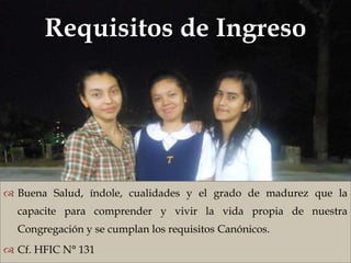 Requisitos de Ingreso
                               



 Buena Salud, índole, cualidades y el grado de madurez que la
  capacite para comprender y vivir la vida propia de nuestra
  Congregación y se cumplan los requisitos Canónicos.
 Cf. HFIC N° 131
 