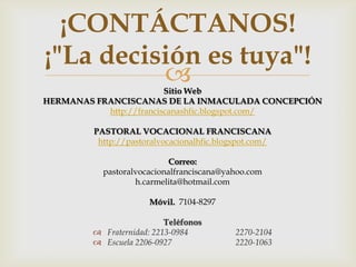 ¡CONTÁCTANOS!
¡"La decisión es tuya"!
                        Sitio Web
HERMANAS FRANCISCANAS DE LA INMACULADA CONCEPCIÓN
           http://franciscanashfic.blogspot.com/

        PASTORAL VOCACIONAL FRANCISCANA
         http://pastoralvocacionalhfic.blogspot.com/

                           Correo:
          pastoralvocacionalfranciscana@yahoo.com
                  h.carmelita@hotmail.com

                      Móvil. 7104-8297

                          Teléfonos
         Fraternidad: 2213-0984           2270-2104
         Escuela 2206-0927                2220-1063
 