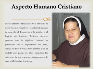 Aspecto Humano Cristiano

Toda Hermana Franciscana de la Inmaculada
                                           
Concepción debe cultivar los valores humanos

de acuerdo al Evangelio, a la misión y al

Espíritu   del   Instituto.   Teniendo   siempre

presente   que     la   dignidad   humana     se

perfecciona en el seguimiento de Jesús,

verdadero Dios y verdadero hombre, y en la

medida que pasan los años aumentan las

exigencias de una respuesta más generosa y de

mayor fidelidad en la entrega.
 