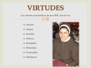 VIRTUDES
Las virtudes características de una HFIC, han de ser:

                      
   Oración

   Alegría

   Sencillez

   Pobreza

   Humildad

   Minoridad

   Fraternidad

   Obediencia
 