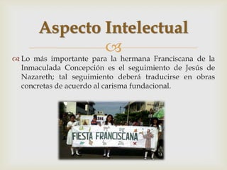 Aspecto Intelectual
               
 Lo más importante para la hermana Franciscana de la
  Inmaculada Concepción es el seguimiento de Jesús de
  Nazareth; tal seguimiento deberá traducirse en obras
  concretas de acuerdo al carisma fundacional.
 