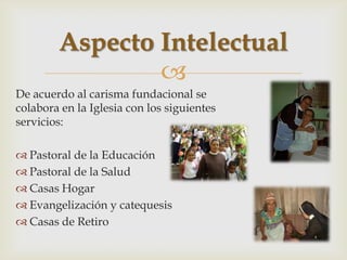 Aspecto Intelectual
                
De acuerdo al carisma fundacional se
colabora en la Iglesia con los siguientes
servicios:

 Pastoral de la Educación
 Pastoral de la Salud
 Casas Hogar
 Evangelización y catequesis
 Casas de Retiro
 