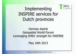 Implementing INSPIRE services for Dutch Provinces
Implementing
INSPIRE services for
Dutch provinces
Herman Assink
Geospatial World Forum
Leveraging SMEs' strength for INSPIRE
May 16th 2013
 