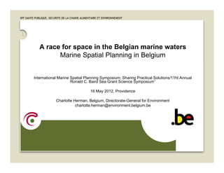 SPF SANTE PUBLIQUE, SECURITE DE LA CHAINE ALIMENTAIRE ET ENVIRONNEMENT




 1

             A race for space in the Belgian marine waters
                   Marine Spatial Planning in Belgium


         International Marine Spatial Planning Symposium: Sharing Practical Solutions/11ht Annual
                              Ronald C. Baird Sea Grant Science Symposium”

                                                16 May 2012, Providence

                        Charlotte Herman, Belgium, Directorate-General for Environment
                                   charlotte.herman@environment.belgium.be
 