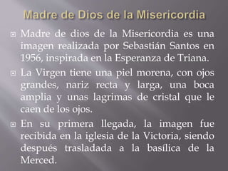  Madre de dios de la Misericordia es una
imagen realizada por Sebastián Santos en
1956, inspirada en la Esperanza de Triana.
 La Virgen tiene una piel morena, con ojos
grandes, nariz recta y larga, una boca
amplia y unas lagrimas de cristal que le
caen de los ojos.
 En su primera llegada, la imagen fue
recibida en la iglesia de la Victoria, siendo
después trasladada a la basílica de la
Merced.
 
